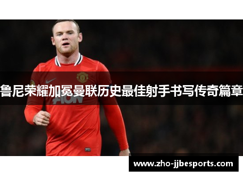 鲁尼荣耀加冕曼联历史最佳射手书写传奇篇章